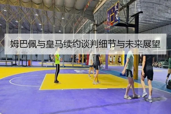姆巴佩与皇马续约谈判细节与未来展望