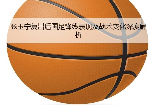 张玉宁复出后国足锋线表现及战术变化深度解析